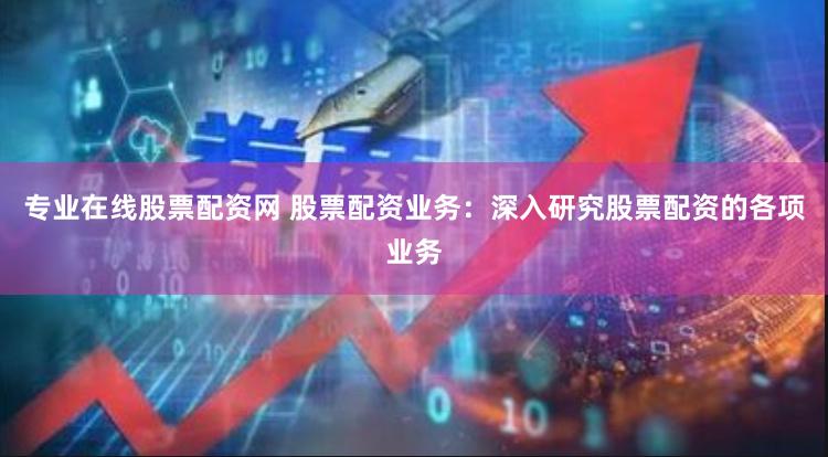 专业在线股票配资网 股票配资业务：深入研究股票配资的各项业务